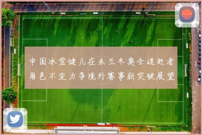 中国冰雪健儿在米兰冬奥会追赶者角色不变力争境外赛事新突破展望