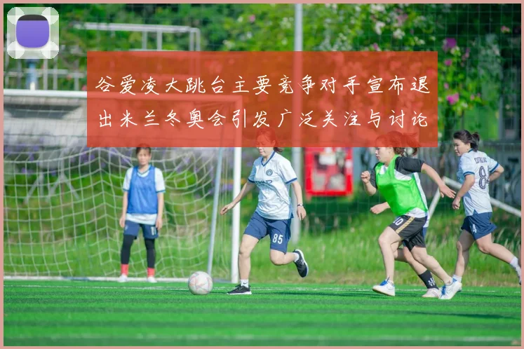 谷爱凌大跳台主要竞争对手宣布退出米兰冬奥会引发广泛关注与讨论